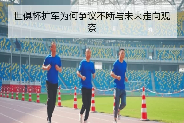 世俱杯扩军为何争议不断与未来走向观察